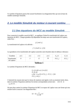 Ce système d’équations pourra être associé facilement à un diagramme bloc qui sera la base du
modèle numérique Simulink.
2. Le modèle Simulink du moteur à courant continu
2.1 Des équations du MCC au modèle Simulink
Pour construire le modèle causal du MCC , on applique d’abord la transformée de Laplace aux
équations du MCC. Chaque grandeur f(t) dépendant du temps aura une transformée de Laplace,
notée F(s) :
f (t)→F(s)
La transformée de Laplace et la dérivée :
f ' (t)→zF(s)−f (0)
Les grandeurs et les transformées de Laplace associées sont résumées dans le tableau ci-dessous :
Grandeur u(t) i(t) e(t) ω(t ) Cm (t) Cr (t)
Transformée
de Laplace
U I E Ω F(Cm) F(Cr)
Tableau 1
Le système d’équations du MCC deviendra :
U=E+ RI +s L⋅(I +i(0))
E=Ke Ω
s J Ω−J ωm(0)=F(Cm)−F(Cr)−f Ω
F(Cm)=Km I
L’intensité du courant ainsi que la vitesse de rotations sont égales à zéro au moment initial, donc,
dans le système d’équations antérieur les termes correspondants seront nuls : i(0)=0 et
ωm(0)=0 .
On peut donc mettre le système d’équations du MCC en espace de Laplace sous une forme qui sera
ensuite facile à associer à un diagramme bloc :
(U−E)
1
L s+R
=I
3/16
 