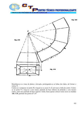 TRONCO DE PIRÂMIDE DE BASE RETANGULAR
Desenham-se as vistas de planta e elevação, prolongando-se as linhas dos lados, até formar o
vértice V.
Centra-se o compasso no ponto X e traçam-se os arcos 1 e 2, até tocar a linha de centro. Centra-
se no ponto V e traça-se o arco maior, partindo da base inferior da pirâmide e com mesmo
centro, outro arco partindo da base superior. Então, basta apenas colocar nestes arcos as medidas
AB e CD, partindo dos pontos 2’ e 1’.
102
 