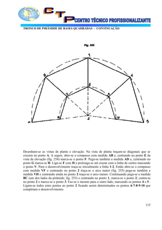 TRONCO DE PIRÂMIDE DE BASES QUADRADAS - CONTINUAÇÃO
Desenham-se as vistas de planta e elevação. Na vista de planta traçam-se diagonais que se
cruzem no ponto A. A seguir, abre-se o compasso com medida AB e, centrando no ponto E da
vista de elevação (fig. 254) marca-se o ponto F. Pega-se também a medida AD e, centrando no
ponto G marca-se H. Liga-se F com H e prolonga-se até cruzar com a linha de centro marcando
o ponto V. Para o desenvolvimento traça-se inicialmente a linha 1-2. Então abre-se o compasso
com medida VF e centrando no ponto 2 traça-se o arco maior (fig. 255) pega-se também a
medida VH e centrando ainda no ponto 2 traça-se o arco menor. Continuando pega-se a medida
BC (um dos lados da pirâmide, fig. 253) e centrando no ponto 1, marca-se o ponto 2; centra-se
no ponto 2 e marca-se o ponto 3. Faz-se o mesmo para o outro lado, marcando os pontos 4 e 5 .
Ligam-se todos estes pontos ao ponto 2 ficando assim determinados os pontos 6-7-8-9-10 que
completam o desenvolvimento.
115
 