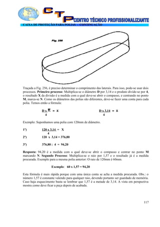 CAIXA DE PROTEÇÃO PARA POLIAS - CONTINUAÇÃO
Traçada a Fig. 256, é preciso determinar o comprimento das laterais. Para isso, pode-se usar dois
processos. Primeiro processo: Multiplica-se o diâmetro D por 3,14 e o produto divide-se por 4,
o resultado X da divisão é a medida com a qual deve-se abrir o compasso, e centrando no ponto
M, marca-se N. Como os diâmetros das polias são diferentes, deve-se fazer uma conta para cada
polia. Temos então a fórmula:
D x = X D x 3,14 = X
4 4
Exemplo: Suponhamos uma polia com 120mm de diâmetro.
1º) 120 x 3,14 = X
4
2º) 120 x 3,14 = 376,80
3º) 376,80 : 4 = 94,20
Resposta: 94,20 é a medida com a qual deve-se abrir o compasso e centrar no ponto M
marcando N. Segundo Processo: Multiplica-se o raio por 1,57 e o resultado já é a medida
procurada. Exemplo para a mesma polia anterior: O raio de 120mm é 60mm.
Exemplo: 60 x 1,57 = 94,20
Esta fórmula é mais rápida porque com uma única conta se acha a medida procurada. Obs.: o
número 1,57 é constante valendo para qualquer raio, devendo portanto ser guardado de memória.
Caso haja esquecimento basta se lembrar que 1,57 é a metade de 3,14. A vista em perspectiva
mostra como deve ficar a peça depois de acabada.
117
 