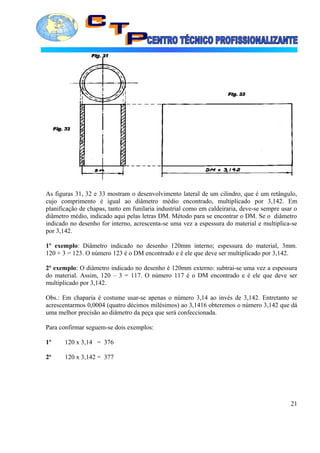 As figuras 31, 32 e 33 mostram o desenvolvimento lateral de um cilindro, que é um retângulo,
cujo comprimento é igual ao diâmetro médio encontrado, multiplicado por 3,142. Em
planificação de chapas, tanto em funilaria industrial como em caldeiraria, deve-se sempre usar o
diâmetro médio, indicado aqui pelas letras DM. Método para se encontrar o DM. Se o diâmetro
indicado no desenho for interno, acrescenta-se uma vez a espessura do material e multiplica-se
por 3,142.
1º exemplo: Diâmetro indicado no desenho 120mm interno; espessura do material, 3mm.
120 + 3 = 123. O número 123 é o DM encontrado e é ele que deve ser multiplicado por 3,142.
2º exemplo: O diâmetro indicado no desenho é 120mm externo: subtrai-se uma vez a espessura
do material. Assim, 120 – 3 = 117. O número 117 é o DM encontrado e é ele que deve ser
multiplicado por 3,142.
Obs.: Em chaparia é costume usar-se apenas o número 3,14 ao invés de 3,142. Entretanto se
acrescentarmos 0,0004 (quatro décimos milésimos) ao 3,1416 obteremos o número 3,142 que dá
uma melhor precisão ao diâmetro da peça que será confeccionada.
Para confirmar seguem-se dois exemplos:
1º 120 x 3,14 = 376
2º 120 x 3,142 = 377
21
 