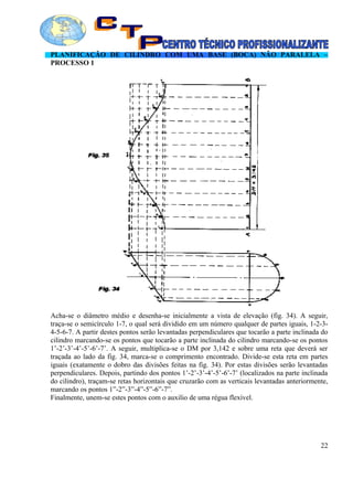 PLANIFICAÇÃO DE CILINDRO COM UMA BASE (BOCA) NÃO PARALELA –
PROCESSO 1
Acha-se o diâmetro médio e desenha-se inicialmente a vista de elevação (fig. 34). A seguir,
traça-se o semicírculo 1-7, o qual será dividido em um número qualquer de partes iguais, 1-2-3-
4-5-6-7. A partir destes pontos serão levantadas perpendiculares que tocarão a parte inclinada do
cilindro marcando-se os pontos que tocarão a parte inclinada do cilindro marcando-se os pontos
1’-2’-3’-4’-5’-6’-7’. A seguir, multiplica-se o DM por 3,142 e sobre uma reta que deverá ser
traçada ao lado da fig. 34, marca-se o comprimento encontrado. Divide-se esta reta em partes
iguais (exatamente o dobro das divisões feitas na fig. 34). Por estas divisões serão levantadas
perpendiculares. Depois, partindo dos pontos 1’-2’-3’-4’-5’-6’-7’ (localizados na parte inclinada
do cilindro), traçam-se retas horizontais que cruzarão com as verticais levantadas anteriormente,
marcando os pontos 1”-2”-3”-4”-5”-6”-7”.
Finalmente, unem-se estes pontos com o auxilio de uma régua flexível.
22
 