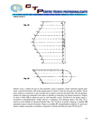 PLANIFICAÇÃO DE CILINDRO COM UMA BASE (BOCA) NÃO PARALELA –
PROCESSO 3
Muitas vezes, a chapa em que se está traçando a peça é pequena, sendo suficiente apenas para
fazer o desenvolvimento, não tendo espaço para se traçar à vista de elevação do cilindro. Neste
caso, utiliza-se o processo 3, que consiste em se traçar a vista de elevação (fig. 38) em qualquer
pedaço de chapa (em separado) com todos os detalhes já indicados nas figuras anteriores. Depois
se traça a linha AB na chapa em que se está traçando a peça. Dividir-se-á em partes iguais e
levantam-se perpendiculares. Então, abre-se o compasso com abertura igual a 1A (fig. 38) e
marca-se esta medida no desenvolvimento (fig. 39). Volta-se ao perfil e pega-se a medida 2B
passando-a para o desenvolvimento. Pega-se a medida 3C transportando-a também. E assim por
diante, sempre marcando as medidas à esquerda e à direita da linha de centro 7G da fig 39.
24
 