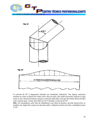 PLANIFICAÇÃO DE COTOVELO DE 45º
O cotovelo de 45º é largamente utilizado em instalações industriais. Nas figuras anteriores
mostrou-se como se desenvolve tubos com a face em grau, não sendo necessário explicar-se aqui
como se faz o desenvolvimento, porque o cotovelo nada mãos é do que dois tubos desenvolvidos
com o mesmo grau. Assim, dois tubos de 22,5º formam o cotovelo de 45º.
Obs.: Os encanadores, pelo fato de trabalharem com tubos já prontos, deverão desenvolver os
modelos em chapa fina e para isso deverão medir o diâmetro externo do tubo e multiplicá-lo por
3,142.
26
 