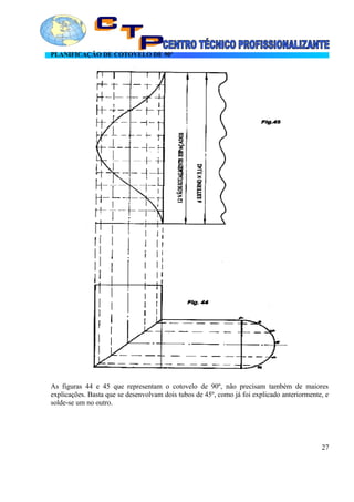 PLANIFICAÇÃO DE COTOVELO DE 90º
As figuras 44 e 45 que representam o cotovelo de 90º, não precisam também de maiores
explicações. Basta que se desenvolvam dois tubos de 45º, como já foi explicado anteriormente, e
solde-se um no outro.
27
 