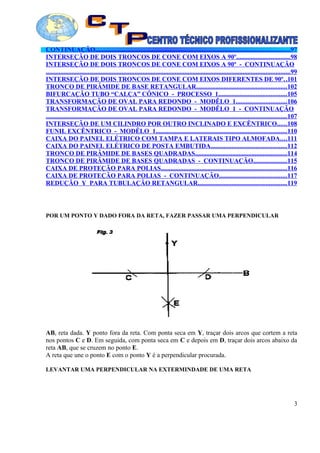 CONTINUAÇÃO.........................................................................................................................97
INTERSEÇÃO DE DOIS TRONCOS DE CONE COM EIXOS A 90º.................................98
INTERSEÇÃO DE DOIS TRONCOS DE CONE COM EIXOS A 90º - CONTINUAÇÃO
.......................................................................................................................................................99
INTERSEÇÃO DE DOIS TRONCOS DE CONE COM EIXOS DIFERENTES DE 90º..101
TRONCO DE PIRÂMIDE DE BASE RETANGULAR........................................................102
BIFURCAÇÃO TUBO “CALÇA” CÔNICO - PROCESSO 1..........................................105
TRANSFORMAÇÃO DE OVAL PARA REDONDO - MODÊLO 1...............................106
TRANSFORMAÇÃO DE OVAL PARA REDONDO - MODÊLO 1 - CONTINUAÇÃO
.....................................................................................................................................................107
INTERSEÇÃO DE UM CILINDRO POR OUTRO INCLINADO E EXCÊNTRICO......108
FUNIL EXCÊNTRICO - MODÊLO 1.................................................................................110
CAIXA DO PAINEL ELÉTRICO COM TAMPA E LATERAIS TIPO ALMOFADA....111
CAIXA DO PAINEL ELÉTRICO DE POSTA EMBUTIDA...............................................112
TRONCO DE PIRÂMIDE DE BASES QUADRADAS.........................................................114
TRONCO DE PIRÂMIDE DE BASES QUADRADAS - CONTINUAÇÃO.....................115
CAIXA DE PROTEÇÃO PARA POLIAS..............................................................................116
CAIXA DE PROTEÇÃO PARA POLIAS - CONTINUAÇÃO..........................................117
REDUÇÃO Y PARA TUBULAÇÃO RETANGULAR.......................................................119
POR UM PONTO Y DADO FORA DA RETA, FAZER PASSAR UMA PERPENDICULAR
AB, reta dada. Y ponto fora da reta. Com ponta seca em Y, traçar dois arcos que cortem a reta
nos pontos C e D. Em seguida, com ponta seca em C e depois em D, traçar dois arcos abaixo da
reta AB, que se cruzem no ponto E.
A reta que une o ponto E com o ponto Y é a perpendicular procurada.
LEVANTAR UMA PERPENDICULAR NA EXTERMINDADE DE UMA RETA
3
 