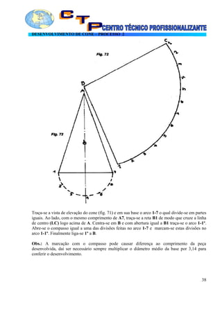 DESENVOLVIMENTO DE CONE – PROCESSO 2
Traça-se a vista de elevação do cone (fig. 71) e em sua base o arco 1-7 o qual divide-se em partes
iguais. Ao lado, com o mesmo comprimento de A7, traça-se a reta B1 de modo que cruze a linha
de centro (LC) logo acima de A. Centra-se em B e com abertura igual a B1 traça-se o arco 1-1º.
Abre-se o compasso igual a uma das divisões feitas no arco 1-7 e marcam-se estas divisões no
arco 1-1º. Finalmente liga-se 1º a B.
Obs.: A marcação com o compasso pode causar diferença ao comprimento da peça
desenvolvida, daí ser necessário sempre multiplicar o diâmetro médio da base por 3,14 para
conferir o desenvolvimento.
38
 