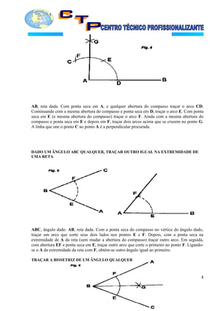 AB, reta dada. Com ponta seca em A, e qualquer abertura do compasso traçar o arco CD.
Continuando com a mesma abertura do compasso e ponta seca em D, traçar o arco E. Com ponta
seca em E (e mesma abertura do compasso) traçar o arco F. Ainda com a mesma abertura do
compasso e ponta seca em E e depois em F, traçar dois arcos acima que se cruzem no ponto G.
A linha que une o ponto C ao ponto A é a perpendicular procurada.
DADO UM ÂNGULO ABC QUALQUER, TRAÇAR OUTRO IGUAL NA EXTREMIDADE DE
UMA RETA
ABC, ângulo dado. AB, reta dada. Com a ponta seca do compasso no vértice do ângulo dado,
traçar um arco que corte seus dois lados nos pontos E e F. Depois, com a ponta seca na
extremidade de A da reta (sem mudar a abertura do compasso) traçar outro arco. Em seguida,
com abertura EF e ponta seca em E, traçar outro arco que corte o primeiro no ponto F. Ligando-
se o A da extremidade da reta com F, obtém-se outro ângulo igual ao primeiro.
TRAÇAR A BISSETRIZ DE UM ÂNGULO QUALQUER
4
 