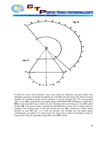 TRAÇADO DO TRONCO DE CONE – PROCESSO 1
O tronco de cone é provavelmente a peça mais usada nas indústrias, seja para reduzir uma
tubulação, seja para escoamento de líquidos etc. É também uma das peças mais fáceis de serem
traçadas. No exemplo presente, traça-se primeiro a vista de elevação (fig. 75) e em sua base
maior o arco AB, o qual divide-se em partes iguais 1-2-3-4-5-6-7-8-9. Prolonga-se a linha AC e
DB até tocar no ponto S que é vértice do cone. Fazendo centro em S traça-se o arco EF a partir
da base AB. Com mesmo centro e partindo da base CD traça-se outro arco. A seguir abre-se o
compasso com abertura igual a uma das divisões do arco AB e marcam-se o dobro destas
divisões no arco EF (Ex.: se a vista de elevação está dividida em oito partes iguais,
evidentemente, seu dobro é 16, como na fig. 76). Liga-se E ao vértice S, marcando o ponto C.
Liga-se F ao vértice S, marcando o ponto H. O arco GH é a boca.
40
 