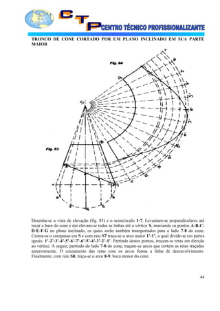 TRONCO DE CONE CORTADO POR UM PLANO INCLINADO EM SUA PARTE
MAIOR
Desenha-se a vista de elevação (fig. 83) e o semicírculo 1-7. Levantam-se perpendiculares até
tocar a base do cone e daí elevam-se todas as linhas até o vértice S, marcando os pontos A-B-C-
D-E-F-G no plano inclinado, os quais serão também transportados para o lado 7-8 do cone.
Centra-se o compasso em S e com raio S7 traça-se o arco maior 1’-1’, o qual divide-se em partes
iguais: 1’-2’-3’-4’-5’-6’-7’-6’-5’-4’-3’-2’-1’. Partindo destes pontos, traçam-se retas em direção
ao vértice. A seguir, partindo do lado 7-8 do cone, traçam-se arcos que cortem as retas traçadas
anteriormente. O cruzamento das retas com os arcos forma a linha de desenvolvimento.
Finalmente, com raio S8, traça-se o arco 8-9, boca menor do cone.
44
 