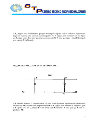 ABC, ângulo dado. Com abertura qualquer do compasso e ponta seca no vértice do ângulo dado,
traçar um arco que corte seus dois lados nos pontos E e F. Depois, com ponta seca em E e depois
em F, traçar outros dois arcos que se cruzem no ponto G. A linha que liga o vértice B do ângulo
com o ponto G é a bissetriz.
TRAÇAR DUAS PARALELAS A UMA DISTÂNCIA DADA
AB, primeira paralela. Z, distância dada. Em dois locais quaisquer, próximos das extremidades
da semi-reta AB, levantar duas perpendiculares C e D. Depois, com abertura de compasso igual
a Z e ponta seca em C, marcar E. Com ponta seca D marcar F. A linha que liga E com F é
paralela a AB.
5
 