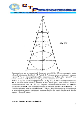 CURVA CÔNICA - CONTINUAÇÃO
Da mesma forma que na curva normal, divide-se o arco AB (fig. 117) em quatro partes iguais,
colocando números nas divisões: 1-2-3. Partindo de A, levanta-se uma perpendicular marcando
o ponto 1’. Faz-se o mesmo partindo de B, e marca-se o ponto 3’. Para achar o ponto 2’, basta
centrar o compasso em S abrir com medida igual a S3 e marcar na linha 45º.
Ao lado da fig. 117, levanta-se a perpendicular CD (fig. 118), e abre-se o compasso na medida
A1 e com esta medida divide-se a linha CD em 4 partes iguais. Netas divisões, traçam-se
circunferências com raios 1-1’, 2-2’, 3-3’, tangentes a elas trançam-se as linhas MN e OP até
cruzarem no vértice Q. Estas mesmas circunferências traçam-se no eixo A-1’-2’-3’-B (fig. 117).
Tangentes a elas traçam-se as linhas E-F-J-K e G-H-I-L. No prolongamento de cada uma delas,
há um cruzamento, e nestes cruzamentos passam as divisões dos gomos. Explica-se no desenho
seguinte e desenvolvimento.
DESENVOLVIMENTO DA CURVA CÔNICA
59
 