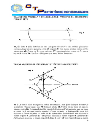 TRAÇAR UMA PARALELA A UMA RETA E QUE PASSE POR UM PONTO DADO
FORA DA RETA
AB, reta dada. Y ponto dado fora da reta. Com ponta seca em Y e uma abertura qualquer do
compasso, traçar um arco que corte a reta AB no ponto C. Com mesma abertura centrar em C e
traçar o arco YD. Centrar em D e pegar a abertura DY, com essa abertura centrar em C e marcar
o ponto X. A reta XY é paralela a AB e passa pelo ponto Y dado fora da reta.
TRAÇAR A BISSETRIZ DE UM ÂNGULO CUJO VÉRTICE NÃO CONHECEMOS
AB e CD são os lados do ângulo de vértice desconhecido. Num ponto qualquer do lado CD
levantar um reta que toque o lado AB formando a linha EF. Centrar em E e traçar um arco que
toque os pontos G e H, marcando também o ponto 1. Centrar em F e traçar outro arco que toque
os pontos I e J, marcando também o ponto 2. Centrar no ponto 1 e depois em H e traçar dois
arcos que se cruzem no ponto 3. Centrar em 1 e depois em G, e traçar outros dois arcos que se
cruzem no ponto 4. Centrar em 2 e I e traçar dois arcos que se cruzem no ponto 5. Centrar em 2 e
J e traçar dois arcos que se cruzem no ponto 6. Ligar E com 4 e F com 5 de modo que se cruzem
6
 