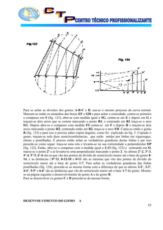 Para se achar as divisões dos gomos A-B-C e D, usa-se o mesmo processo da curva normal.
Marcam-se então os tamanhos das bocas EF e GH e para achar a conicidade, centra-se primeiro
o compasso em S (fig. 121), abre-se com medida igual a SG, centra-se em E e depois em G e
traçam-se dois arcos que se cortem marcando o ponto R1, e centrando em R1 traça-se o arco
EG. Depois abre-se o compasso com medida FS centra-se em F e depois H e traçam-se dois
arcos marcando o ponto R2; centrando então em R2, traça-se o arco FH. Copia-se então o gomo
B (fig. 123) e para isso é preciso saber copiar ângulos, como foi explicado na fig. 5. Copiado o
gomo, traçam-se nele duas semicircunferências, que serão unidas por linhas em ziguezague,
cheias e pontilhadas. É preciso então achar as verdadeiras grandezas destas linhas e par isso
procede-se como segue: traça-se uma reta e levanta-se na sua extremidade a perpendicular OP
(fig. 122). Então, abre-se o compasso com a medida igual a 2-13 (fig. 123) e centrando em O,
marca-se o ponto 2’ e aí levanta-se uma perpendicular marcando o ponto 2. As alturas 2’-2, 3’-3,
4’-4, 5’-5, 6’-6 são as que vão dos pontos de divisão do semicírculo menor até a base do gomo 8-
14, e as distâncias □9^13, 0-12-10 e 0-11 são as mesmas que vão dos pontos de divisão do
semicírculo maior até a base do gomo 1-7. Para achar as verdadeiras grandezas das linhas
pontilhadas (fig. 124), proceda-se as mesma forma com a diferença de que as alturas 2-2’, 3-3’,
4-4’, 5-5’ e 6-6’ são as distâncias que vão do semicírculo maior até a base 1-7 do gomo. Mostra-
se na página seguinte o desenvolvimento do gomo A e do gomo B.
Para se desenvolver os gomos C e D proceda-se da mesma forma.
DESENVOLVIMENTO DO GOMO A
62
 