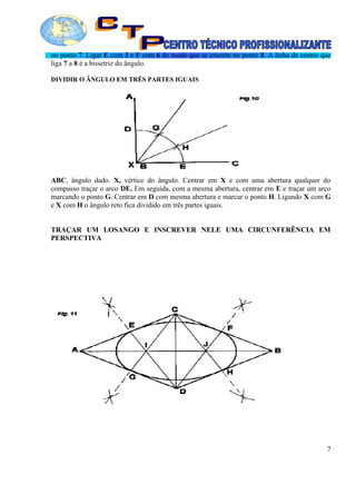 no ponto 7. Ligar E com 3 e F com 6 de modo que se cruzem no ponto 8. A linha de centro que
liga 7 a 8 é a bissetriz do ângulo.
DIVIDIR O ÂNGULO EM TRÊS PARTES IGUAIS
ABC, ângulo dado. X, vértice do ângulo. Centrar em X e com uma abertura qualquer do
compasso traçar o arco DE. Em seguida, com a mesma abertura, centrar em E e traçar um arco
marcando o ponto G. Centrar em D com mesma abertura e marcar o ponto H. Ligando X com G
e X com H o ângulo reto fica dividido em três partes iguais.
TRAÇAR UM LOSANGO E INSCREVER NELE UMA CIRCUNFERÊNCIA EM
PERSPECTIVA
7
 
