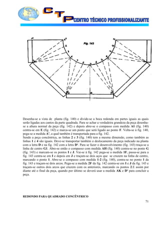 Desenha-se a vista de planta (fig. 140) e divide-se a boca redonda em partes iguais as quais
serão ligadas aos cantos da parte quadrada. Para se achar a verdadeira grandeza da peça desenha-
se a altura normal da peça (fig. 142) e depois abre-se o compasso com medida A1 (fig. 140)
centra-se em E (fig. 142) e marca-se um ponto que será ligado ao ponto F. Volta-se à fig. 140,
pega-se a medida A’, a qual também é transportada para a fig. 142.
Sendo a peça concêntrica, as linhas 2 e 3 (fig. 140) tem a mesma dimensão, como também as
linhas 1 e 4 são iguais. Deve-se transportar também o deslocamento da peça indicado na planta
com a letra D e na fig. 142 com a letra D¹. Para se fazer o desenvolvimento (fig. 143) traça-se a
linha de centro G1. Abre-se então o compasso com medida AH (fig. 140) centra-se no ponto G
(fig. 143) e marcam-se os pontos I e J. Vai-se à fig. 142 pega-se a medida 1F, passa-se para a
fig. 143 centra-se em I e depois em J e traçam-se dois aços que se cruzem na linha de centro,
marcando o ponto 1. Abre-se o compasso com medida 1-2 (fig. 140), centra-se no ponto 1 da
fig. 143 e traçam-se dois arcos. Pega-se a medida 2F da fig. 142 centra-se em I e J da fig. 143 e
traçam-se outros dois arcos que cruzem com os anteriores, marcando os pontos 2.E assim por
diante até o final da peça, quando por último se deverá usar a medida AK e D¹ para concluir a
peça.
REDONDO PARA QUADRADO CONCÊNTRICO
71
 