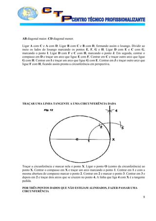 AB diagonal maior. CD diagonal menor.
Ligar A com C e A com D. Ligar B com C e B com D, formando assim o losango. Dividir ao
meio os lados do losango marcando os pontos E, F, G e H. Ligar D com E e C com G,
marcando o ponto I. Ligar D com F e C com H, marcando o ponto J. Em seguida, centrar o
compasso em D e traçar um arco que ligue E com F. Centrar em C e traçar outro arco que ligue
G com H. Centrar em I e traçar um arco que ligue G com E. Centrar em J e traçar outro arco que
ligue F com H, ficando assim pronta a circunferência em perspectiva.
TRAÇAR UMA LINHA TANGENTE A UMA CIRCUNFERÊNCIA DADA
Traçar a circunferência e marcar nela o ponto X. Ligar o ponto O (centro da circunferência) ao
ponto X. Centrar o compasso em X e traçar um arco marcando o ponto 1. Centrar em 1 e com a
mesma abertura do compasso marcar o ponto 2. Centrar em 2 e marcar o ponto 3. Centrar em 3 e
depois em 2 e traçar dois arcos que se cruzem no ponto 4. A linha que liga 4 com X é a tangente
pedida.
POR TRÊS PONTOS DADOS QUE NÃO ESTEJAM ALINHADOS, FAZER PASSAR UMA
CIRCUNFERÊNCIA
8
 