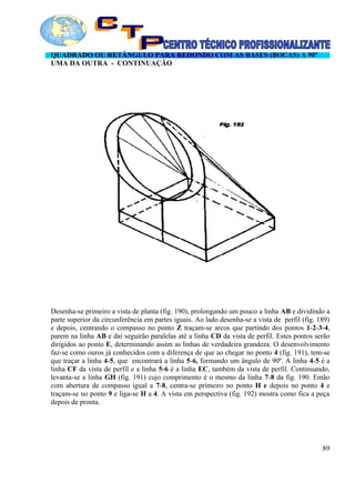 QUADRADO OU RETÂNGULO PARA REDONDO COM AS BASES (BOCAS) A 90º
UMA DA OUTRA - CONTINUAÇÃO
Desenha-se primeiro a vista de planta (fig. 190), prolongando um pouco a linha AB e dividindo a
parte superior da circunferência em partes iguais. Ao lado desenha-se a vista de perfil (fig. 189)
e depois, centrando o compasso no ponto Z traçam-se arcos que partindo dos pontos 1-2-3-4,
parem na linha AB e daí seguirão paralelas até a linha CD da vista de perfil. Estes pontos serão
dirigidos ao ponto E, determinando assim as linhas de verdadeira grandeza. O desenvolvimento
faz-se como ouros já conhecidos com a diferença de que ao chegar no ponto 4 (fig. 191), tem-se
que traçar a linha 4-5, que encontrará a linha 5-6, formando um ângulo de 90º. A linha 4-5 é a
linha CF da vista de perfil e a linha 5-6 é a linha EC, também da vista de perfil. Continuando,
levanta-se a linha GH (fig. 191) cujo comprimento é o mesmo da linha 7-8 da fig. 190. Então
com abertura de compasso igual a 7-8, centra-se primeiro no ponto H e depois no ponto 4 e
traçam-se no ponto 9 e liga-se H a 4. A vista em perspectiva (fig. 192) mostra como fica a peça
depois de pronta.
89
 