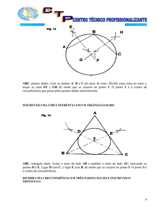 ABC, pontos dados. Unir os pontos A, B e C pó meio de retas. Dividir estas retas ao meio e
traçar as retas EF e GH de modo que se cruzem no ponto 1. O ponto 1 é o centro da
circunferência que passa pelos pontos dados anteriormente.
INSCREVER UMA CIRCUNFERÊNCIA EM UM TRIÂNGULO DADO
ABC, triângulo dado. Achar o meio do lado AB e também o meio do lado AC, marcando os
pontos D e E. Ligar D com C, e ligar E com B, de modo que se cruzem no ponto 5. O ponto 5 é
o centro da circunferência.
DIVIDIR UMA CIRCUNFERÊNCIA EM TRÊS PARTES IGUAIS E INSCREVER O
TRIÂNGULO
9
 
