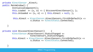 private KinectSensor _Kinect;
public MainWindow() {
        InitializeComponent();
        this.Loaded += (s, e) => { DiscoverKinectSensor(); };
        this.Unloaded += (s, e) => { this.Kinect = null; };

        this.Kinect = KinectSensor.KinectSensors.FirstOrDefault(x =>
                      x.Status == KinectStatus.Connected);

   }

private void DiscoverKinectSensor()     {
        KinectSensor.KinectSensors.StatusChanged +=
                       KinectSensors_StatusChanged;
        this.Kinect = KinectSensor.KinectSensors.FirstOrDefault(x =>
                       x.Status == KinectStatus.Connected);

   }
                             KINECT Programming
 