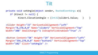 Tilt
private void setAngle(object sender, RoutedEventArgs e){
   if (Kinect != null) {
         Kinect.ElevationAngle = (Int32)slider1.Value;   }    }

<Slider Height="33" HorizontalAlignment="Left"
Margin="0,278,0,0" Name="slider1" VerticalAlignment="Top"
Width="308" SmallChange="1 IsSnapToTickEnabled="True" />

<Button Content="OK" Height="29" HorizontalAlignment="Left"
Margin="396,278,0,0" Name="button1" VerticalAlignment="Top"
Width="102" Click="setAngle" />


                         KINECT Programming
 