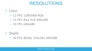 RESOLUTIONS
• Color
  • 12 FPS: 1280X960 RGB
  • 15 FPS: Raw YUV 640x480
  • 30 FPS: 640x480


• Depth
  • 30 FPS: 80x60, 320x240, 640x480


                     KINECT Programming
 