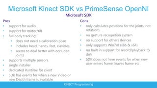 Microsoft Kinect SDK vs PrimeSense OpenNI

•   support for audio                             •   only calculates positions for the joints, not
•   support for motor/tilt                            rotations
•   full body tracking:                           •   no gesture recognition system
      • does not need a calibration pose          •   no support for others devices
      • includes head, hands, feet, clavicles     •   only supports Win7/8 (x86 & x64)
      • seems to deal better with occluded        •   no built in support for record/playback to
          joints                                      disk
•   supports multiple sensors                     •   SDK does not have events for when new
•   single installer                                  user enters frame, leaves frame etc
•   dedicated Runtime for client
•   SDK has events for when a new Video or
    new Depth frame is available
                                        KINECT Programming
 