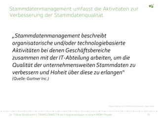 Dr. Tobias Brockmann | TRANSCONNECT® als Integrationslayer in einem MDM-Projekt 13
Stammdatenmanagement umfasst die Aktivitäten zur
Verbesserung der Stammdatenqualität.
„Stammdatenmanagement beschreibt
organisatorische und/oder technologiebasierte
Aktivitäten bei denen Geschäftsbereiche
zusammen mit der IT-Abteilung arbeiten, um die
Qualität der unternehmensweiten Stammdaten zu
verbessern und Hoheit über diese zu erlangen“
(Quelle:Gartner Inc.)
Quelle: Gartner 2015 MDM Summit (London), Saul Judah
 