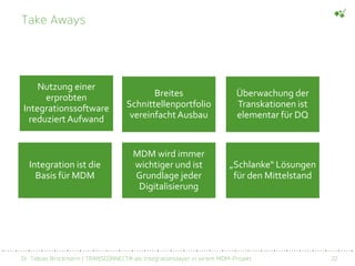 Dr. Tobias Brockmann | TRANSCONNECT® als Integrationslayer in einem MDM-Projekt 22
Take Aways
Nutzung einer
erprobten
Integrationssoftware
reduziert Aufwand
Breites
Schnittellenportfolio
vereinfachtAusbau
Überwachung der
Transkationen ist
elementar für DQ
Integration ist die
Basis für MDM
MDM wird immer
wichtiger und ist
Grundlage jeder
Digitalisierung
„Schlanke“ Lösungen
für den Mittelstand
 
