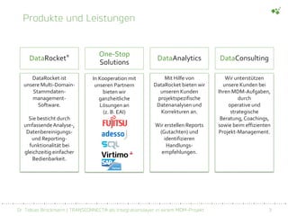 Dr. Tobias Brockmann | TRANSCONNECT® als Integrationslayer in einem MDM-Projekt 3
Produkte und Leistungen
DataRocket® One-Stop
Solutions
DataAnalytics DataConsulting
DataRocket ist
unsere Multi-Domain-
Stammdaten-
management-
Software.
Sie besticht durch
umfassendeAnalyse-,
Datenbereinigungs-
und Reporting-
funktionalität bei
gleichzeitig einfacher
Bedienbarkeit.
In Kooperation mit
unseren Partnern
bieten wir
ganzheitliche
Lösungen an
(z. B. EAI)
Mit Hilfe von
DataRocket bieten wir
unseren Kunden
projektspezifische
Datenanalysen und
Korrekturen an.
Wir erstellen Reports
(Gutachten) und
identifizieren
Handlungs-
empfehlungen.
Wir unterstützen
unsere Kunden bei
Ihren MDM-Aufgaben,
durch
operative und
strategische
Beratung, Coachings,
sowie beim effizienten
Projekt-Management.
 