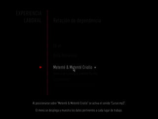 EXPERIENCIA
   LABORAL               Relación de dependencia



                         SE-VI

                         Bella Romanina

                         Metenté & Metenté Criollo +
                         Servicio de Catering & Comedor Parrilla
                         de adrián rudi
                         [ mozo ] mar 2012 – A la actualidad



       Al posicionarse sobre “Metenté & Metenté Criollo” se activa el sonido “Cursor.mp3”.

         El menú se desplega y muestra los datos pertinentes a cada lugar de trabajo.
 