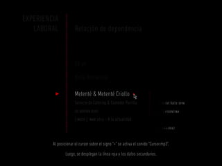 EXPERIENCIA
   LABORAL             Relación de dependencia



                       SE-VI

                       Bella Romanina

                       Metenté & Metenté Criollo +                      dirección

                       Servicio de Catering & Comedor Parrilla          Aristóbulo del Valle 3998
                       de adrián rudi                                   santa fe | argentina

                       [ mozo ] mar 2012 – A la actualidad              teléfono

                                                                        [ 0342 ] 454-0062


         Al posicionar el cursor sobre el signo “+” se activa el sonido “Cursor.mp3”.

                 Luego, se desplegan la línea roja y los datos secundarios.
 