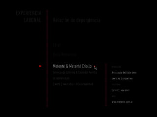 EXPERIENCIA
   LABORAL    Relación de dependencia



              SE-VI

              Bella Romanina

              Metenté & Metenté Criollo +               dirección

              Servicio de Catering & Comedor Parrilla   Aristóbulo del Valle 3998
              de adrián rudi                            santa fe | argentina

              [ mozo ] mar 2012 – A la actualidad       teléfono

                                                        [ 0342 ] 454-0062
                                                        web

                                                        www.metente.com.ar
 