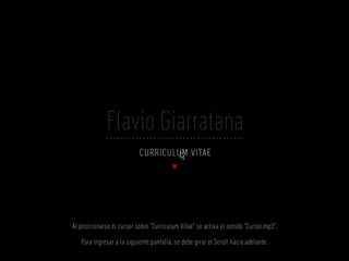 Flavio Giarratana
                           curriculum vitae




Al posicionarse el cursor sobre “Curriculum Vitae” se activa el sonido “Cursor.mp3”.

   Para ingresar a la siguiente pantalla, se debe girar el Scroll hacia adelante.
 