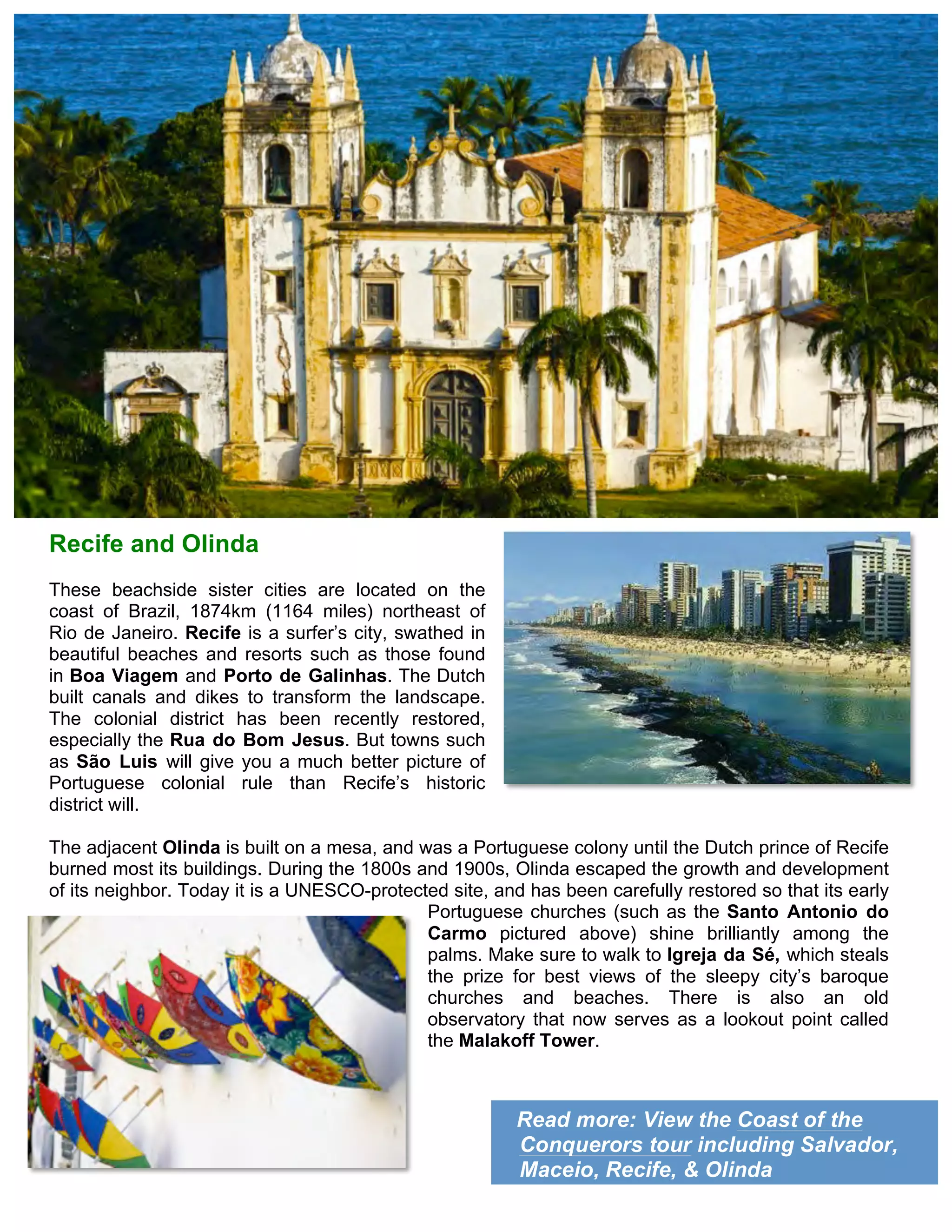 Read more: View the Coast of the
Conquerors tour including Salvador,
Maceio, Recife, & Olinda
Recife and Olinda
These beachside sister cities are located on the
coast of Brazil, 1874km (1164 miles) northeast of
Rio de Janeiro. Recife is a surfer’s city, swathed in
beautiful beaches and resorts such as those found
in Boa Viagem and Porto de Galinhas. The Dutch
built canals and dikes to transform the landscape.
The colonial district has been recently restored,
especially the Rua do Bom Jesus. But towns such
as São Luis will give you a much better picture of
Portuguese colonial rule than Recife’s historic
district will.
The adjacent Olinda is built on a mesa, and was a Portuguese colony until the Dutch prince of Recife
burned most its buildings. During the 1800s and 1900s, Olinda escaped the growth and development
of its neighbor. Today it is a UNESCO-protected site, and has been carefully restored so that its early
Portuguese churches (such as the Santo Antonio do
Carmo pictured above) shine brilliantly among the
palms. Make sure to walk to Igreja da Sé, which steals
the prize for best views of the sleepy city’s baroque
churches and beaches. There is also an old
observatory that now serves as a lookout point called
the Malakoff Tower.
 