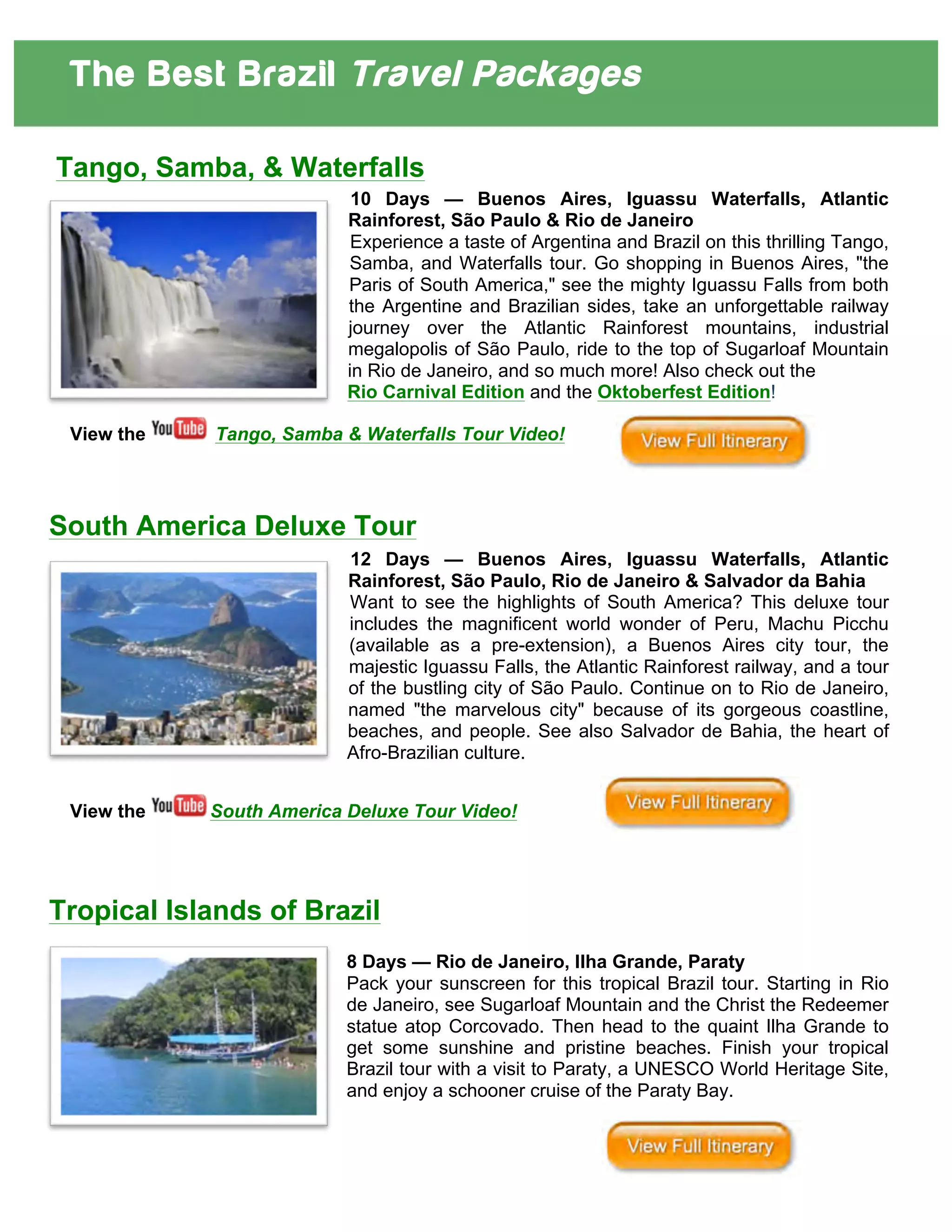 The Best Brazil Travel Packages
	
  
	
  
Tango, Samba, & Waterfalls
10 Days — Buenos Aires, Iguassu Waterfalls, Atlantic
Rainforest, São Paulo & Rio de Janeiro
Experience a taste of Argentina and Brazil on this thrilling Tango,
Samba, and Waterfalls tour. Go shopping in Buenos Aires, "the
Paris of South America," see the mighty Iguassu Falls from both
the Argentine and Brazilian sides, take an unforgettable railway
journey over the Atlantic Rainforest mountains, industrial
megalopolis of São Paulo, ride to the top of Sugarloaf Mountain
in Rio de Janeiro, and so much more! Also check out the
Rio Carnival Edition and the Oktoberfest Edition!
View the Tango, Samba & Waterfalls Tour Video!
South America Deluxe Tour
12 Days — Buenos Aires, Iguassu Waterfalls, Atlantic
Rainforest, São Paulo, Rio de Janeiro & Salvador da Bahia
Want to see the highlights of South America? This deluxe tour
includes the magnificent world wonder of Peru, Machu Picchu
(available as a pre-extension), a Buenos Aires city tour, the
majestic Iguassu Falls, the Atlantic Rainforest railway, and a tour
of the bustling city of São Paulo. Continue on to Rio de Janeiro,
named "the marvelous city" because of its gorgeous coastline,
beaches, and people. See also Salvador de Bahia, the heart of
Afro-Brazilian culture.
View the South America Deluxe Tour Video!
Tropical Islands of Brazil
8 Days — Rio de Janeiro, Ilha Grande, Paraty
Pack your sunscreen for this tropical Brazil tour. Starting in Rio
de Janeiro, see Sugarloaf Mountain and the Christ the Redeemer
statue atop Corcovado. Then head to the quaint Ilha Grande to
get some sunshine and pristine beaches. Finish your tropical
Brazil tour with a visit to Paraty, a UNESCO World Heritage Site,
and enjoy a schooner cruise of the Paraty Bay.
 