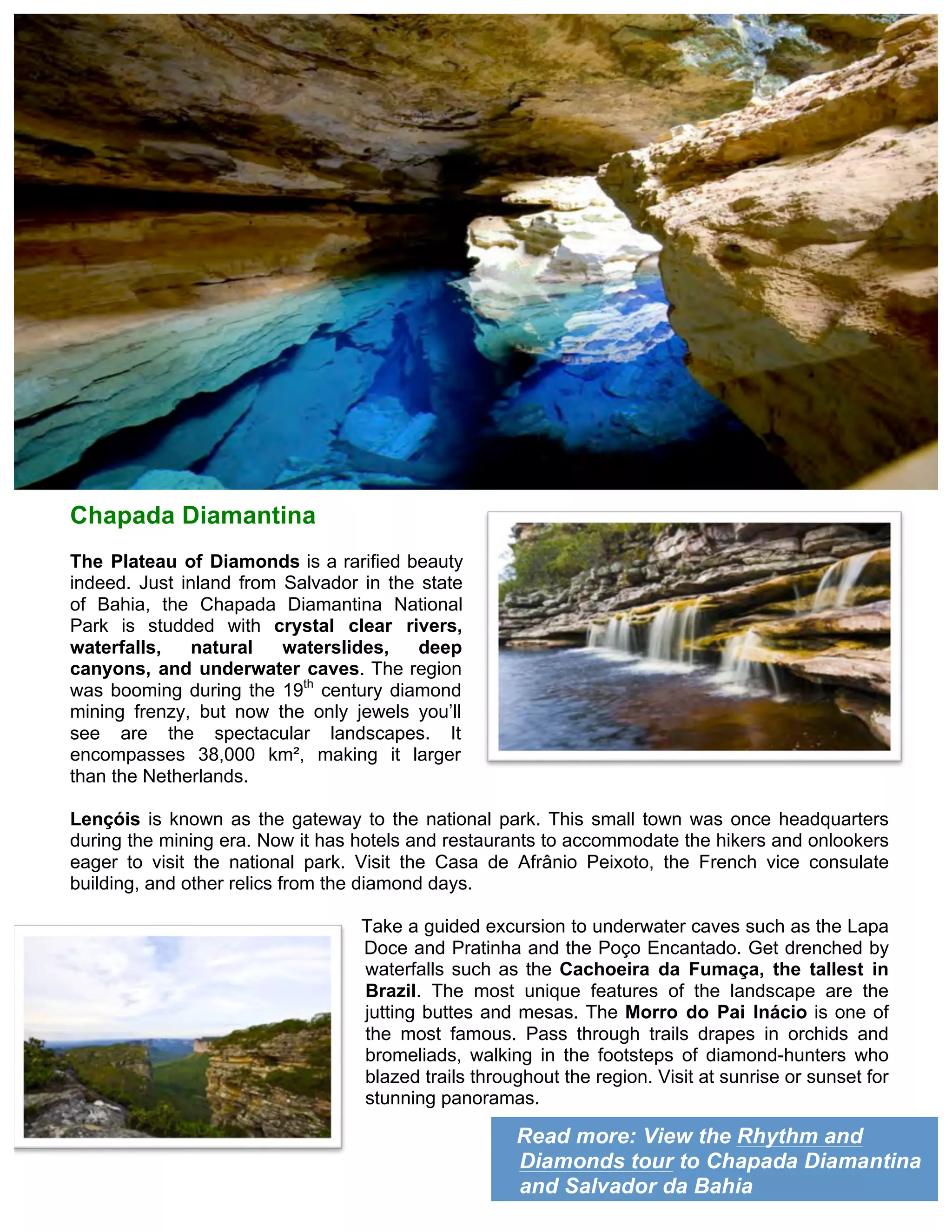 Read more: View the Rhythm and
Diamonds tour to Chapada Diamantina
and Salvador da Bahia
Chapada Diamantina
The Plateau of Diamonds is a rarified beauty
indeed. Just inland from Salvador in the state
of Bahia, the Chapada Diamantina National
Park is studded with crystal clear rivers,
waterfalls, natural waterslides, deep
canyons, and underwater caves. The region
was booming during the 19th
century diamond
mining frenzy, but now the only jewels you’ll
see are the spectacular landscapes. It
encompasses 38,000 km², making it larger
than the Netherlands.
Lençóis is known as the gateway to the national park. This small town was once headquarters
during the mining era. Now it has hotels and restaurants to accommodate the hikers and onlookers
eager to visit the national park. Visit the Casa de Afrânio Peixoto, the French vice consulate
building, and other relics from the diamond days.
Take a guided excursion to underwater caves such as the Lapa
Doce and Pratinha and the Poço Encantado. Get drenched by
waterfalls such as the Cachoeira da Fumaça, the tallest in
Brazil. The most unique features of the landscape are the
jutting buttes and mesas. The Morro do Pai Inácio is one of
the most famous. Pass through trails drapes in orchids and
bromeliads, walking in the footsteps of diamond-hunters who
blazed trails throughout the region. Visit at sunrise or sunset for
stunning panoramas.
 