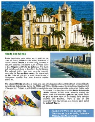 Read more: View the Coast of the
Conquerors tour including Salvador,
Maceio, Recife, & Olinda
Recife and Olinda
These beachside sister cities are located on the
coast of Brazil, 1874km (1164 miles) northeast of
Rio de Janeiro. Recife is a surfer’s city, swathed in
beautiful beaches and resorts such as those found
in Boa Viagem and Porto de Galinhas. The Dutch
built canals and dikes to transform the landscape.
The colonial district has been recently restored,
especially the Rua do Bom Jesus. But towns such
as São Luis will give you a much better picture of
Portuguese colonial rule than Recife’s historic
district will.
The adjacent Olinda is built on a mesa, and was a Portuguese colony until the Dutch prince of Recife
burned most its buildings. During the 1800s and 1900s, Olinda escaped the growth and development
of its neighbor. Today it is a UNESCO-protected site, and has been carefully restored so that its early
Portuguese churches (such as the Santo Antonio do
Carmo pictured above) shine brilliantly among the
palms. Make sure to walk to Igreja da Sé, which steals
the prize for best views of the sleepy city’s baroque
churches and beaches. There is also an old
observatory that now serves as a lookout point called
the Malakoff Tower.
 