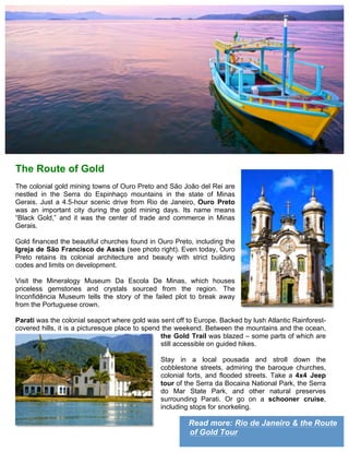 Read more: Rio de Janeiro & the Route
of Gold Tour
The Route of Gold
The colonial gold mining towns of Ouro Preto and São João del Rei are
nestled in the Serra do Espinhaço mountains in the state of Minas
Gerais. Just a 4.5-hour scenic drive from Rio de Janeiro, Ouro Preto
was an important city during the gold mining days. Its name means
“Black Gold,” and it was the center of trade and commerce in Minas
Gerais.
Gold financed the beautiful churches found in Ouro Preto, including the
Igreja de São Francisco de Assis (see photo right). Even today, Ouro
Preto retains its colonial architecture and beauty with strict building
codes and limits on development.
Visit the Mineralogy Museum Da Escola De Minas, which houses
priceless gemstones and crystals sourced from the region. The
Inconfidência Museum tells the story of the failed plot to break away
from the Portuguese crown.
Parati was the colonial seaport where gold was sent off to Europe. Backed by lush Atlantic Rainforest-
covered hills, it is a picturesque place to spend the weekend. Between the mountains and the ocean,
the Gold Trail was blazed – some parts of which are
still accessible on guided hikes.
Stay in a local pousada and stroll down the
cobblestone streets, admiring the baroque churches,
colonial forts, and flooded streets. Take a 4x4 Jeep
tour of the Serra da Bocaina National Park, the Serra
do Mar State Park, and other natural preserves
surrounding Parati. Or go on a schooner cruise,
including stops for snorkeling.
 