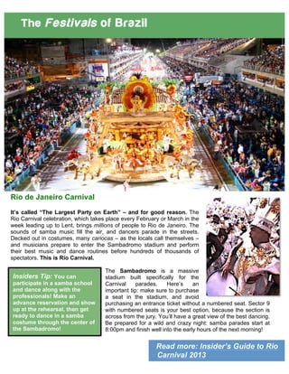 Read more: Insider’s Guide to Rio
Carnival 2013
The Festivals of Brazil
Rio de Janeiro Carnival
It’s called “The Largest Party on Earth” – and for good reason. The
Rio Carnival celebration, which takes place every February or March in the
week leading up to Lent, brings millions of people to Rio de Janeiro. The
sounds of samba music fill the air, and dancers parade in the streets.
Decked out in costumes, many cariocas – as the locals call themselves –
and musicians prepare to enter the Sambadromo stadium and perform
their best music and dance routines before hundreds of thousands of
spectators. This is Rio Carnival.
The Sambadromo is a massive
stadium built specifically for the
Carnival parades. Here’s an
important tip: make sure to purchase
a seat in the stadium, and avoid
purchasing an entrance ticket without a numbered seat. Sector 9
with numbered seats is your best option, because the section is
across from the jury. You’ll have a great view of the best dancing.
Be prepared for a wild and crazy night: samba parades start at
8:00pm and finish well into the early hours of the next morning!
Insiders Tip: You can
participate in a samba school
and dance along with the
professionals! Make an
advance reservation and show
up at the rehearsal, then get
ready to dance in a samba
costume through the center of
the Sambadromo!
 