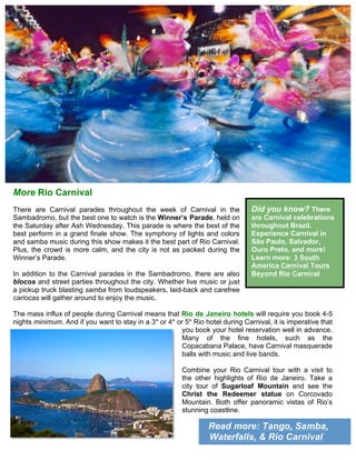 Read more: Tango, Samba,
Waterfalls, & Rio Carnival
More Rio Carnival
There are Carnival parades throughout the week of Carnival in the
Sambadromo, but the best one to watch is the Winner’s Parade, held on
the Saturday after Ash Wednesday. This parade is where the best of the
best perform in a grand finale show. The symphony of lights and colors
and samba music during this show makes it the best part of Rio Carnival.
Plus, the crowd is more calm, and the city is not as packed during the
Winner’s Parade.
In addition to the Carnival parades in the Sambadromo, there are also
blocos and street parties throughout the city. Whether live music or just
a pickup truck blasting samba from loudspeakers, laid-back and carefree
cariocas will gather around to enjoy the music.
The mass influx of people during Carnival means that Rio de Janeiro hotels will require you book 4-5
nights minimum. And if you want to stay in a 3* or 4* or 5* Rio hotel during Carnival, it is imperative that
you book your hotel reservation well in advance.
Many of the fine hotels, such as the
Copacabana Palace, have Carnival masquerade
balls with music and live bands.
Combine your Rio Carnival tour with a visit to
the other highlights of Rio de Janeiro. Take a
city tour of Sugarloaf Mountain and see the
Christ the Redeemer statue on Corcovado
Mountain. Both offer panoramic vistas of Rio’s
stunning coastline.	
  
Did you know? There
are Carnival celebrations
throughout Brazil.
Experience Carnival in
São Paulo, Salvador,
Ouro Preto, and more!
Learn more: 3 South
America Carnival Tours
Beyond Rio Carnival
 