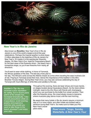 Read more: Tango, Samba,
Waterfalls, & New Year’s Tour
New Year’s in Rio de Janeiro
Also known as Reveillon, New Year’s Eve in Rio de
Janeiro is one of the world’s largest end-of-the-year
celebrations. Perhaps the tropical weather is what draws
2 million attendees to the beaches of Rio de Janeiro for
New Year’s. Or maybe it is the spectacular fireworks
display. On New Year’s Eve, head for Copacabana Beach
for the best views of the fireworks show – the beach has a
horseshoe shape, so you’ll see fireworks from nearly all
directions.
You’ll want to wear white clothing, in honor of Yemanjá,
the African goddess of the Sea. The last day of the year is
her day. The Africans came across the Atlantic Ocean at a time when traveling the seas involved a lot
of risk. Praying to Yemanjá saved their lives. Hence the importance of this tradition in the Afro-
Brazilian Yoruba religion. During New Year’s Eve, you may see cariocas celebrating the day of
Yemanjá with ritual offerings of white lilies and candles to the sea.
Throughout the evening, there are laser shows and music bands,
on stages located along Copacabana Beach. As the clock strikes
midnight, toast to the Ano Novo with friends with champagne,
which you can purchase by the bottle from street vendors. Then
after the fireworks show, the crowd slowly moves to Ipanema,
where musicians play dance music until the next morning.
Be aware that many hotels in Rio de Janeiro require a minimum
stay of 3 or more nights, and often hotels are booked well in
advance during New Year’s. So make sure to make your Rio
New Year’s travel
plans early.
Insider’s Tip: Rio has
received a poor reputation
for safety, but in recent years
patrol of the streets has
increased dramatically. Take
normal precautions while on
Copacabana: avoid wearing
jewelry and expensive
watches (why would you
want to take those to the
beach anyways?) and enjoy
your stay.
 