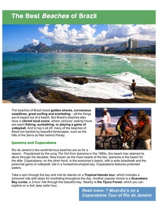 Read more: 7 Must-Do’s on a
Copacabana Tour of Rio de Janeiro
The Best Beaches of Brazil
The beaches of Brazil boast golden shores, curvaceous
coastlines, great surfing and snorkeling – all the things
you’d expect out of a beach. But Brazil’s beaches also
have a vibrant local scene, where cariocas’ waking hours
are spent fishing, sunbathing, or playing a game of
volleyball. And to top it all off, many of the beaches of
Brazil are backed by beautiful landscapes, such as the
hills of the Serra do Mar behind Paraty.
Ipanema and Copacabana
Rio de Janeiro’s two world-famous beaches are so for a
reason. Popularized by the song The Girl from Ipanema in the 1960s, this beach has retained its
allure through the decades. Now known as the more swank of the two, Ipanema is the beach for
the elite. Copacabana, on the other hand, is the everyman’s beach, with a wide boardwalk and the
perennial game of volleyball. Set in a horseshoe-shaped bay, Copacabana features protected
waters.
Take a spin through the bay and visit its islands on a Tropical Islands tour, which includes a
schooner ride with stops for snorkeling throughout the day. Another popular choice is a Guanabara
Bay cruise, a 3-hour ride through the beautiful bay. Nearby is the Tijuca Forest, which you can
explore on a 4x4 Jeep safari tour.
 