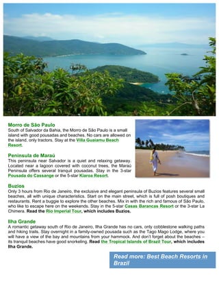 Read more: Best Beach Resorts in
Brazil
Morro de São Paulo
South of Salvador da Bahia, the Morro de São Paulo is a small
island with good pousadas and beaches. No cars are allowed on
the island, only tractors. Stay at the Villa Guaiamu Beach
Resort.
Peninsula de Maraú
This peninsula near Salvador is a quiet and relaxing getaway.
Located near a lagoon covered with coconut trees, the Maraú
Peninsula offers several tranquil pousadas. Stay in the 3-star
Pousada do Cassange or the 5-star Kiaroa Resort.
Buzios
Only 3 hours from Rio de Janeiro, the exclusive and elegant peninsula of Buzios features several small
beaches, all with unique characteristics. Start on the main street, which is full of posh boutiques and
restaurants. Rent a buggie to explore the other beaches. Mix in with the rich and famous of São Paulo,
who like to escape here on the weekends. Stay in the 5-star Casas Barancas Resort or the 3-star La
Chimera. Read the Rio Imperial Tour, which includes Buzios.
Ilha Grande
A romantic getaway south of Rio de Janeiro, Ilha Grande has no cars, only cobblestone walking paths
and hiking trails. Stay overnight in a family-owned pousada such as the Tago Mago Lodge, where you
will have a view of the bay and mountains from your hammock. And don’t forget about the beaches –
its tranquil beaches have good snorkeling. Read the Tropical Islands of Brazil Tour, which includes
Ilha Grande.
 