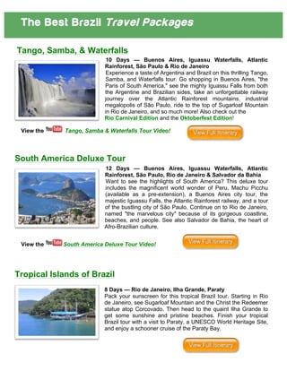 The Best Brazil Travel Packages
	
  
	
  
Tango, Samba, & Waterfalls
10 Days — Buenos Aires, Iguassu Waterfalls, Atlantic
Rainforest, São Paulo & Rio de Janeiro
Experience a taste of Argentina and Brazil on this thrilling Tango,
Samba, and Waterfalls tour. Go shopping in Buenos Aires, "the
Paris of South America," see the mighty Iguassu Falls from both
the Argentine and Brazilian sides, take an unforgettable railway
journey over the Atlantic Rainforest mountains, industrial
megalopolis of São Paulo, ride to the top of Sugarloaf Mountain
in Rio de Janeiro, and so much more! Also check out the
Rio Carnival Edition and the Oktoberfest Edition!
View the Tango, Samba & Waterfalls Tour Video!
South America Deluxe Tour
12 Days — Buenos Aires, Iguassu Waterfalls, Atlantic
Rainforest, São Paulo, Rio de Janeiro & Salvador da Bahia
Want to see the highlights of South America? This deluxe tour
includes the magnificent world wonder of Peru, Machu Picchu
(available as a pre-extension), a Buenos Aires city tour, the
majestic Iguassu Falls, the Atlantic Rainforest railway, and a tour
of the bustling city of São Paulo. Continue on to Rio de Janeiro,
named "the marvelous city" because of its gorgeous coastline,
beaches, and people. See also Salvador de Bahia, the heart of
Afro-Brazilian culture.
View the South America Deluxe Tour Video!
Tropical Islands of Brazil
8 Days — Rio de Janeiro, Ilha Grande, Paraty
Pack your sunscreen for this tropical Brazil tour. Starting in Rio
de Janeiro, see Sugarloaf Mountain and the Christ the Redeemer
statue atop Corcovado. Then head to the quaint Ilha Grande to
get some sunshine and pristine beaches. Finish your tropical
Brazil tour with a visit to Paraty, a UNESCO World Heritage Site,
and enjoy a schooner cruise of the Paraty Bay.
 