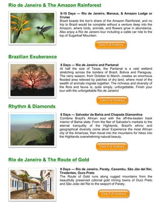 Rio de Janeiro & The Amazon Rainforest
8-10 Days — Rio de Janeiro, Manaus, & Amazon Lodge or
Cruise
Brazil boasts the lion's share of the Amazon Rainforest, and no
trip to Brazil would be complete without a venture deep into the
Amazon, where birds, animals, and flowers grow in abundance.
Also enjoy a Rio de Janeiro tour including a cable car ride to the
top of Sugarloaf Mountain.
Brazilian Exuberance
8 Days — Rio de Janeiro and Pantanal
At half the size of Texas, the Pantanal is a vast wetland
stretching across the borders of Brazil, Bolivia and Paraguay.
The rainy season, from October to March, creates an enormous
flooded area relieved by patches of dry land, where most of the
wealth of animals migrate together. The richness and diversity of
the flora and fauna is, quite simply, unforgettable. Finish your
tour with the unforgettable Rio de Janeiro!
Rhythm & Diamonds
8 Days — Salvador da Bahia and Chapada Diamantina
Combine Brazil's African soul with the off-the-beaten track
interior of Bahia state. From the flair of Salvador's markets to the
eternal tranquility of the Highlands, Brazil's ethnic and
geographical diversity come alive! Experience the most African
city of the Americas, then travel into the mountains for hikes into
the Highlands overwhelming natural beauty.
Rio de Janeiro & The Route of Gold
8 Days — Rio de Janeiro, Paraty, Caxambu, São Jão del Rei,
Tiradentes, Ouro Preto
The Route of Gold runs along rugged mountains from the
beautifully preserved colonial gold mining towns of Ouro Preto
and São João del Rei to the seaport of Paraty.
 