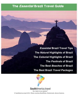 The Essential Brazil Travel Guide
Essential Brazil Travel Tips
The Natural Highlights of Brazil
The Colonial Highlights of Brazil
The Festivals of Brazil
The Best Beaches of Brazil
The Best Brazil Travel Packages
© SouthAmerica.travel 2012. Photos courtesy IStockPhoto, Shutterstock, Annica Cameron.
 