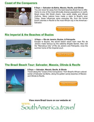 Coast of the Conquerors
8 Days — Salvador da Bahia, Maceio, Recife, and Olinda
You are never far away from the best beaches Brazil has to offer.
Home to one of the most ethnically diverse populations on earth,
Brazil mixes Old World charm, new world vitality and African
rhythms. Many nations have made a claim to Brazil's soul.
Today, these influences spice everyday life, from the former
Dutch colonies in Recife to the most African city in the Americas -
Salvador.
Rio Imperial & the Beaches of Buzios
8 Days — Rio de Janeiro, Buzios, & Petropolis
Escape to Buzios, the secret beach resort town near Rio de
Janeiro made famous by the celebrity Brigitte Bardot. Also visit
the "Marvelous City" of Rio de Janeiro and Petropolis, once the
summer home of the Imperial court.
The Brazil Beach Tour: Salvador, Maceio, Olinda & Recife
8 Days — Salvador, Maceió, Recife, & Olinda
Travel along the "Coast of the Conquerors," from Brazil's African cultural
center of Salvador da Bahia, along the golden sandy beaches of Maceio
and Olinda to Recife.
View more Brazil tours on our website at:
	
  
	
  
 