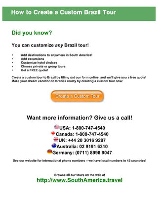 How to Create a Custom Brazil Tour
Did you know?
You can customize any Brazil tour!
• Add destinations to anywhere in South America!
• Add excursions
• Customize hotel choices
• Choose private or group tours
• Get a FREE quote!
Create a custom tour to Brazil by filling out our form online, and we’ll give you a free quote!
Make your dream vacation to Brazil a reality by creating a custom tour now:
	
  
	
  
	
  
	
  
	
  
	
  
	
  
Want more information? Give us a call!
USA: 1-800-747-4540
Canada: 1-800-747-4540
UK: +44 20 3016 9287
Australia: 02 9191 6310
Germany: (0711) 8998 9047
See our website for international phone numbers – we have local numbers in 45 countries!
Browse all our tours on the web at
http://www.SouthAmerica.travel
 