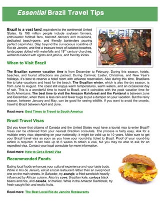 Essential Brazil Travel Tips
Brazil is a vast land, equivalent to the continental United
States. Its 198 million people include soybean farmers,
enthusiastic football fans, talented dancers and musicians,
dedicated beach-goers, and friendly bartenders pouring
perfect caipirinhas. Step beyond the curvaceous coastline of
Rio de Janeiro, and find a treasure trove of isolated beaches,
landscapes dotted with waterfalls and 18th
century churches,
wetlands loaded with egrets and jabirus, and friendly locals.
When to Visit Brazil
The Brazilian summer vacation time is from December to February. During this season, hotels,
beaches, and tourist attractions are packed. During Carnival, Easter, Christmas, and New Year’s
holidays, it’s best to reserve a hotel room with advance reservation. Also during this time, Brazilians
like to take vacations and head for the beach. The Brazilian winter, which is also the dry season, is
from June to August. The coast still enjoys warm temperatures, warm waters, and an occasional day
of rain. This is a wonderful time to travel to Brazil, and it coincides with the peak vacation time for
North Americans. The best time to visit the Amazon Rainforest and the Pantanal is between June
and December, when there is less rain and fewer bugs to put a damper on your vacation. But the rainy
season, between January and May, can be good for seeing wildlife. If you want to avoid the crowds,
travel to Brazil between April and June.
Read more: Best Times to Travel to South America
Brazil Travel Visas
Did you know that citizens of Canada and the United States must have a tourist visa to enter Brazil?
Visas can be obtained from your nearest Brazilian consulate. The process is fairly easy. Ask for a
multiple entry visa; depending on your nationality, it might be valid up to 10 years. Make sure to get
your Brazil travel visa as soon as you have your round-trip ticket to Brazil. Proof of your round-trip
airfare is required. It can take up to 6 weeks to obtain a visa, but you may be able to ask for an
expedited visa. Contact your local consulate for more information.
Read more: How to Get a Brazil Visa
Recommended Foods	
  
Eating local foods enhances your cultural experience and your taste buds.
While in Rio de Janeiro, eat at a local restaurant rather than an overpriced
one on the main streets. In Salvador, try acaraje, a fried sandwich heavily
influenced by African cuisine. Also try cove, Brazilian kale, carioca black
beans and rice, and casaba, or manioc. While in the Amazon Rainforest, try
fresh-caught fish and exotic fruits.
Read more: The Best Local Rio de Janeiro Restaurants
 